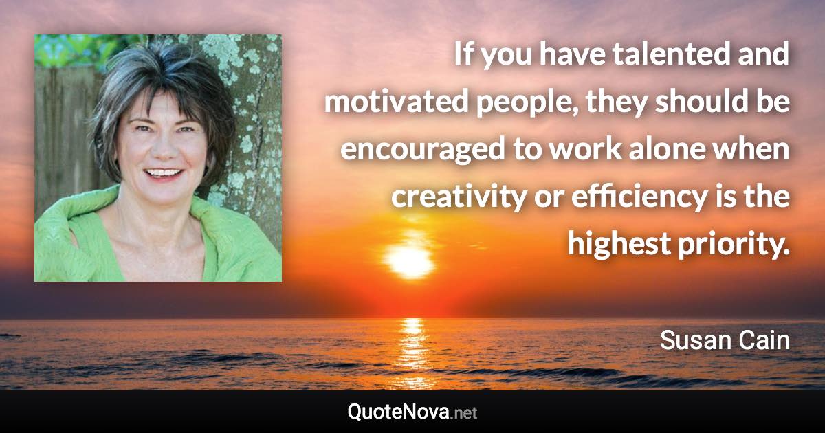 If you have talented and motivated people, they should be encouraged to work alone when creativity or efficiency is the highest priority. - Susan Cain quote