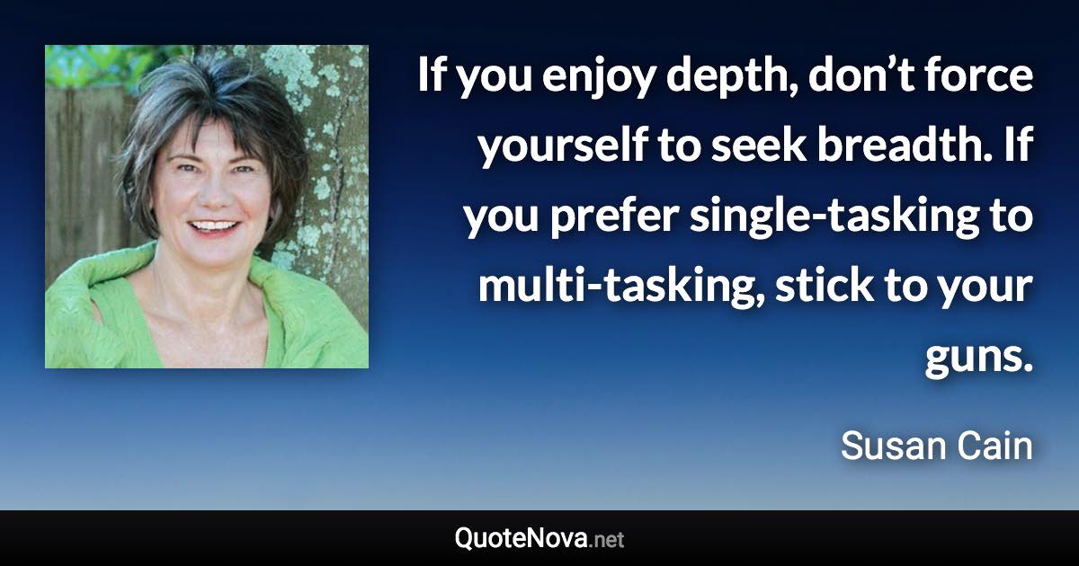 If you enjoy depth, don’t force yourself to seek breadth. If you prefer single-tasking to multi-tasking, stick to your guns. - Susan Cain quote