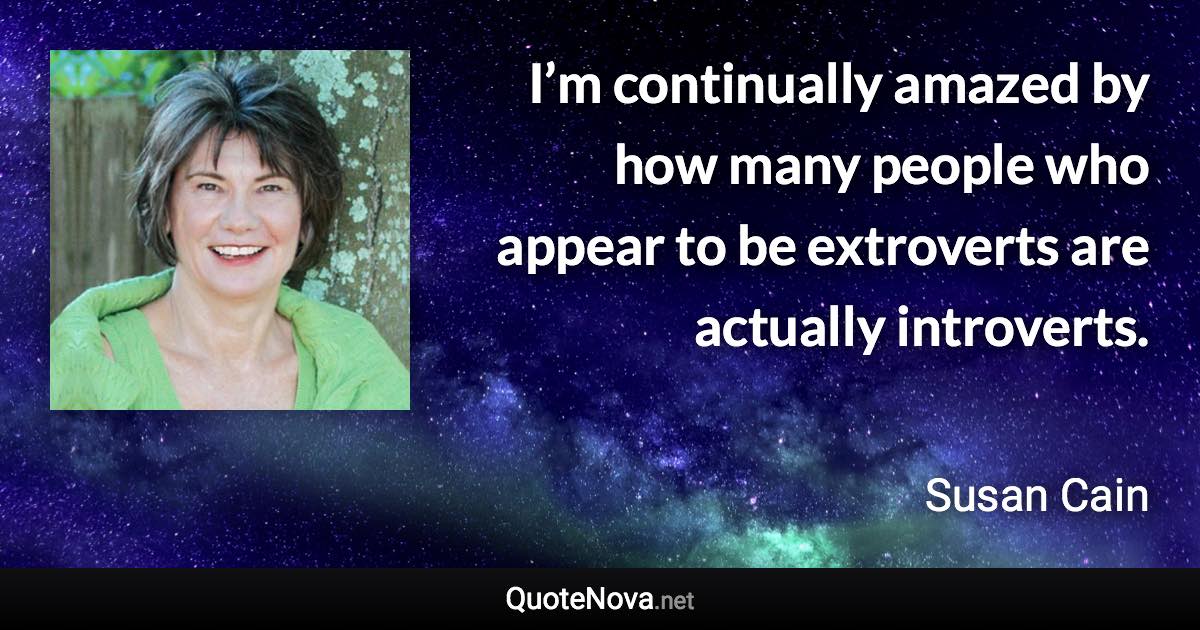 I’m continually amazed by how many people who appear to be extroverts are actually introverts. - Susan Cain quote