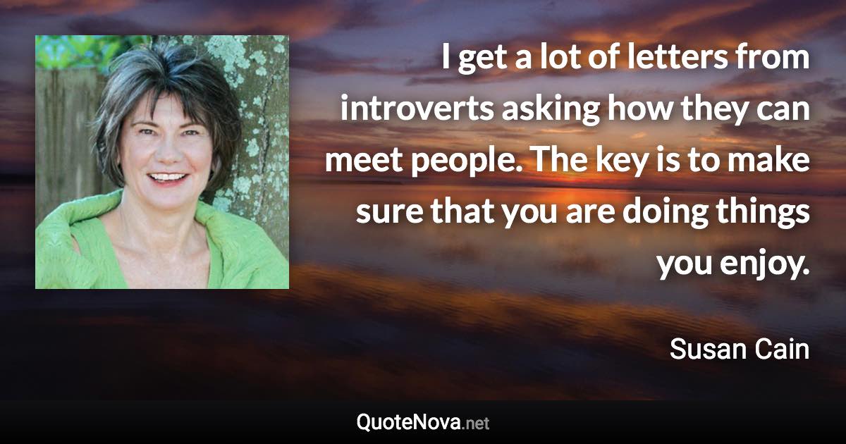 I get a lot of letters from introverts asking how they can meet people. The key is to make sure that you are doing things you enjoy. - Susan Cain quote