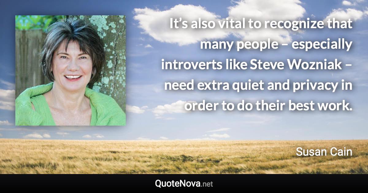 It’s also vital to recognize that many people – especially introverts like Steve Wozniak – need extra quiet and privacy in order to do their best work. - Susan Cain quote