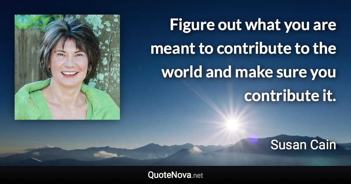Figure out what you are meant to contribute to the world and make sure you contribute it. - Susan Cain quote