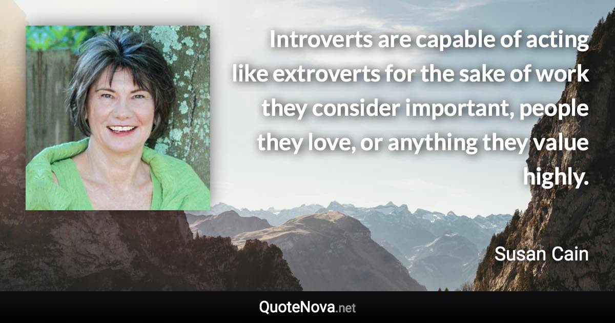 Introverts are capable of acting like extroverts for the sake of work they consider important, people they love, or anything they value highly. - Susan Cain quote