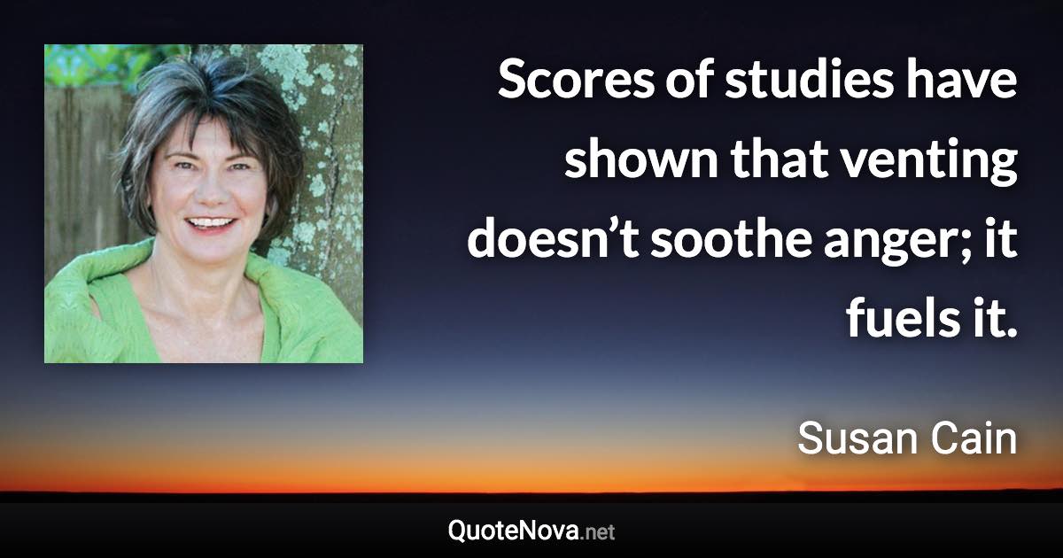 Scores of studies have shown that venting doesn’t soothe anger; it fuels it. - Susan Cain quote