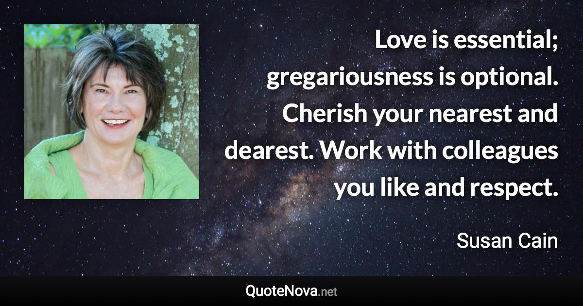 Love is essential; gregariousness is optional. Cherish your nearest and dearest. Work with colleagues you like and respect. - Susan Cain quote