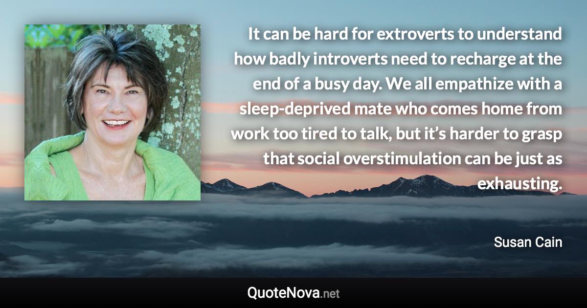 It can be hard for extroverts to understand how badly introverts need to recharge at the end of a busy day. We all empathize with a sleep-deprived mate who comes home from work too tired to talk, but it’s harder to grasp that social overstimulation can be just as exhausting. - Susan Cain quote