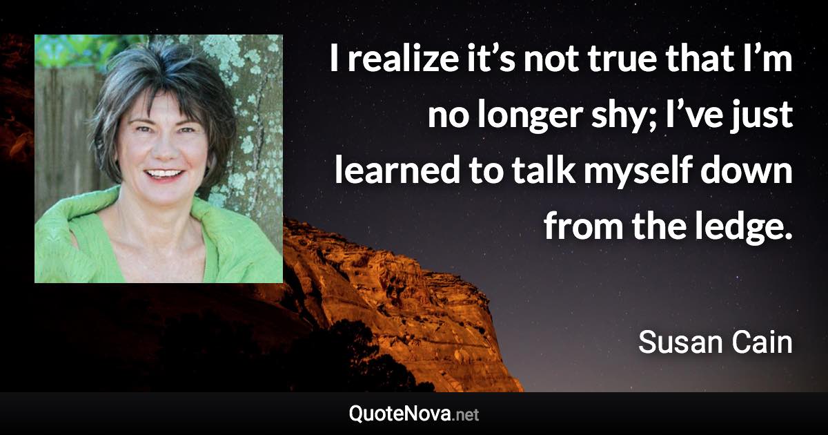 I realize it’s not true that I’m no longer shy; I’ve just learned to talk myself down from the ledge. - Susan Cain quote