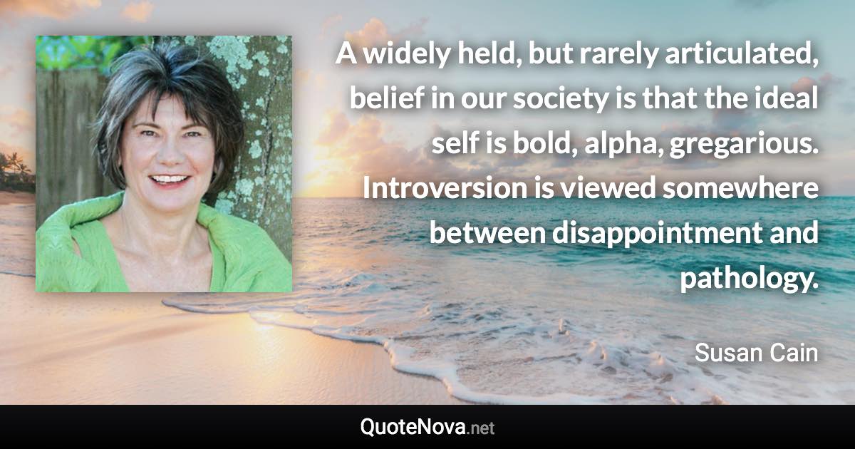 A widely held, but rarely articulated, belief in our society is that the ideal self is bold, alpha, gregarious. Introversion is viewed somewhere between disappointment and pathology. - Susan Cain quote