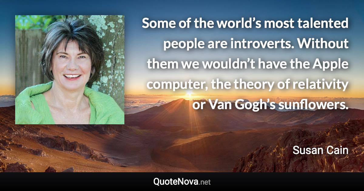 Some of the world’s most talented people are introverts. Without them we wouldn’t have the Apple computer, the theory of relativity or Van Gogh’s sunflowers. - Susan Cain quote