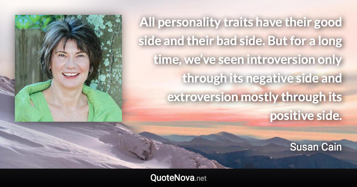 All personality traits have their good side and their bad side. But for a long time, we’ve seen introversion only through its negative side and extroversion mostly through its positive side. - Susan Cain quote