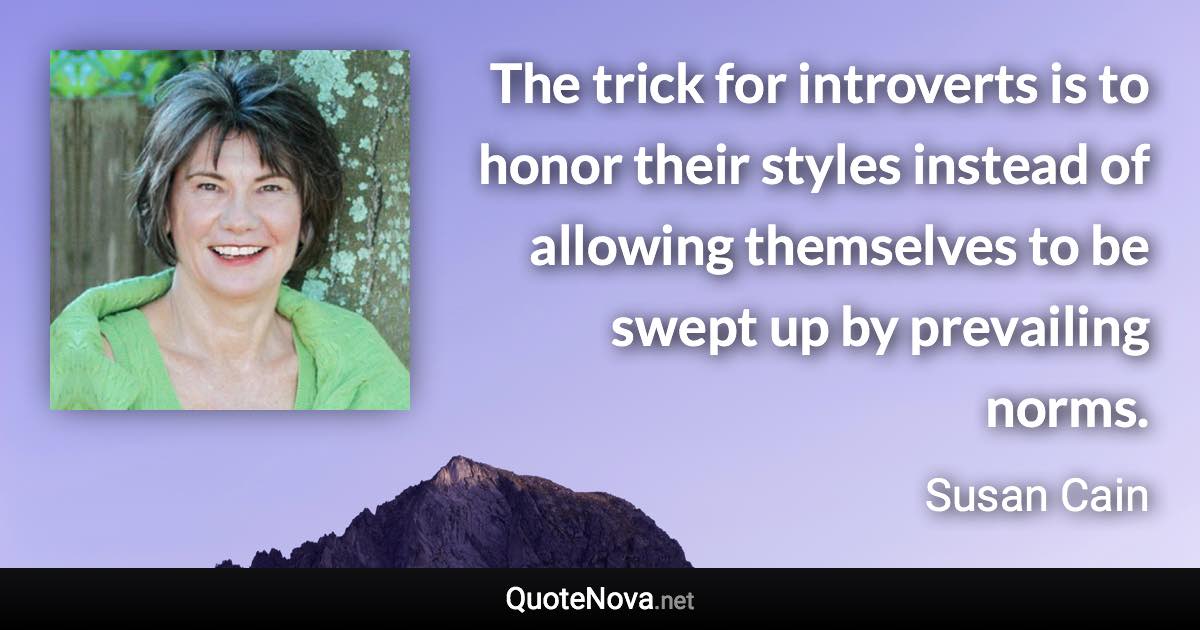 The trick for introverts is to honor their styles instead of allowing themselves to be swept up by prevailing norms. - Susan Cain quote