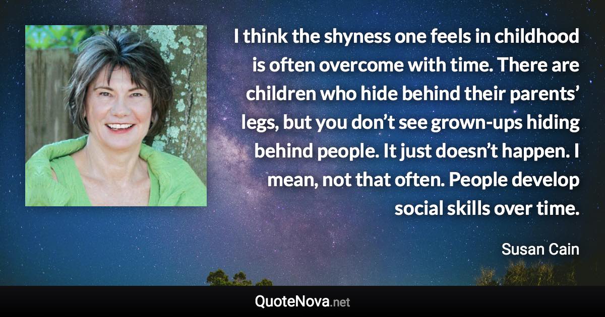 I think the shyness one feels in childhood is often overcome with time. There are children who hide behind their parents’ legs, but you don’t see grown-ups hiding behind people. It just doesn’t happen. I mean, not that often. People develop social skills over time. - Susan Cain quote