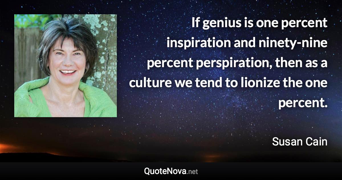 If genius is one percent inspiration and ninety-nine percent perspiration, then as a culture we tend to lionize the one percent. - Susan Cain quote