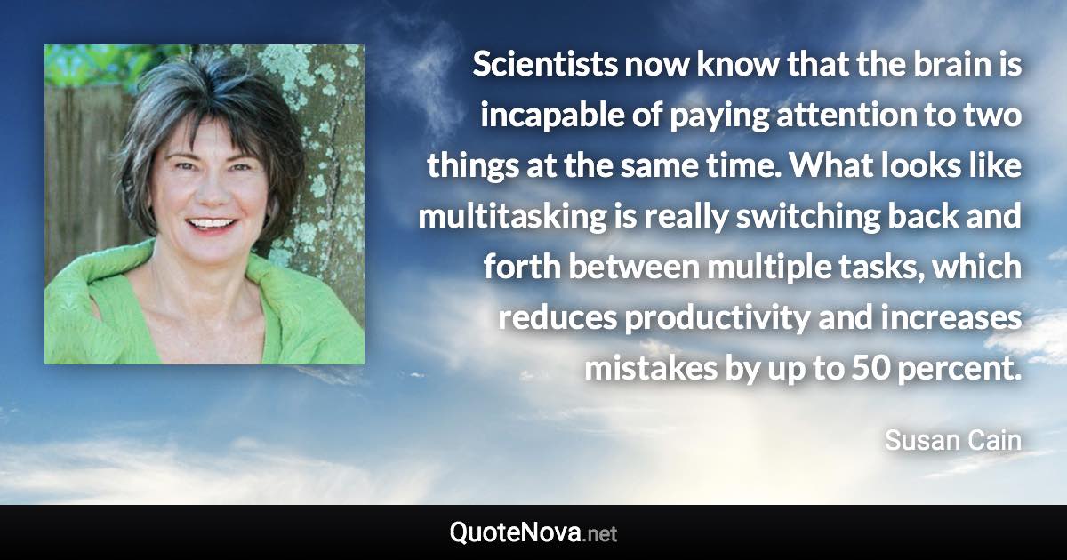 Scientists now know that the brain is incapable of paying attention to two things at the same time. What looks like multitasking is really switching back and forth between multiple tasks, which reduces productivity and increases mistakes by up to 50 percent. - Susan Cain quote