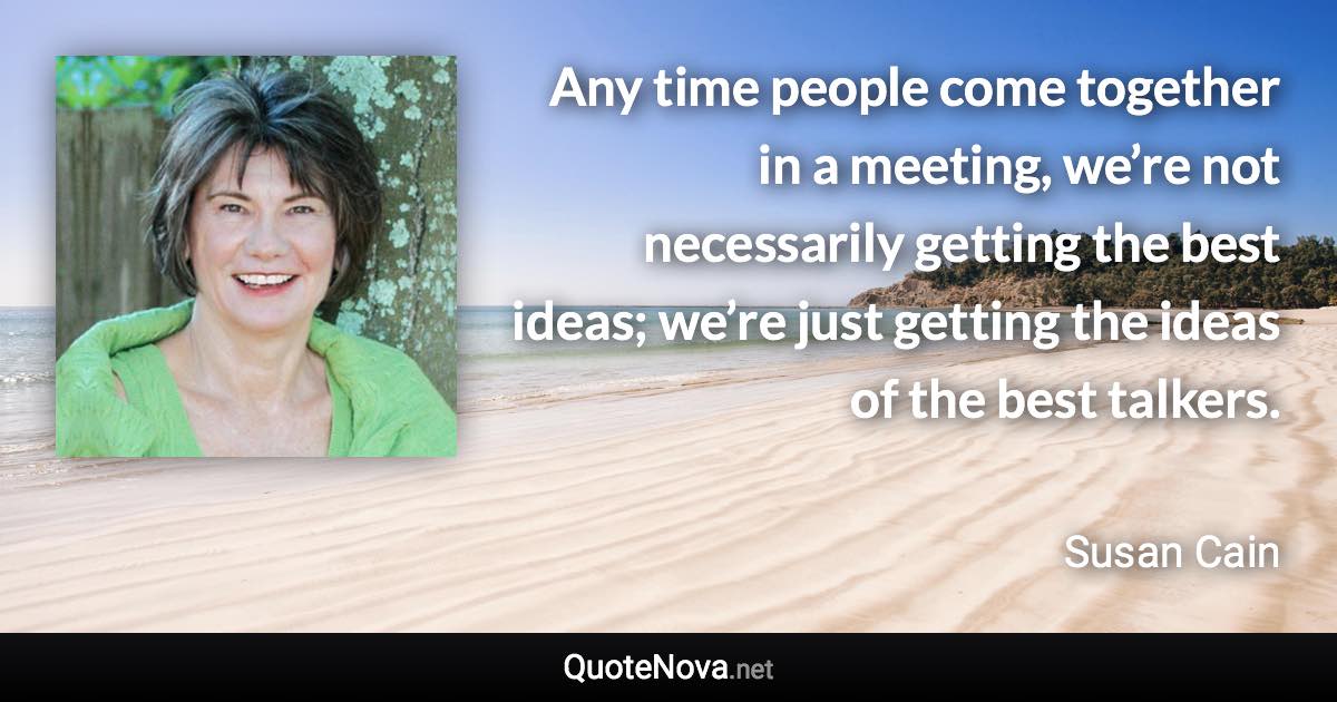 Any time people come together in a meeting, we’re not necessarily getting the best ideas; we’re just getting the ideas of the best talkers. - Susan Cain quote