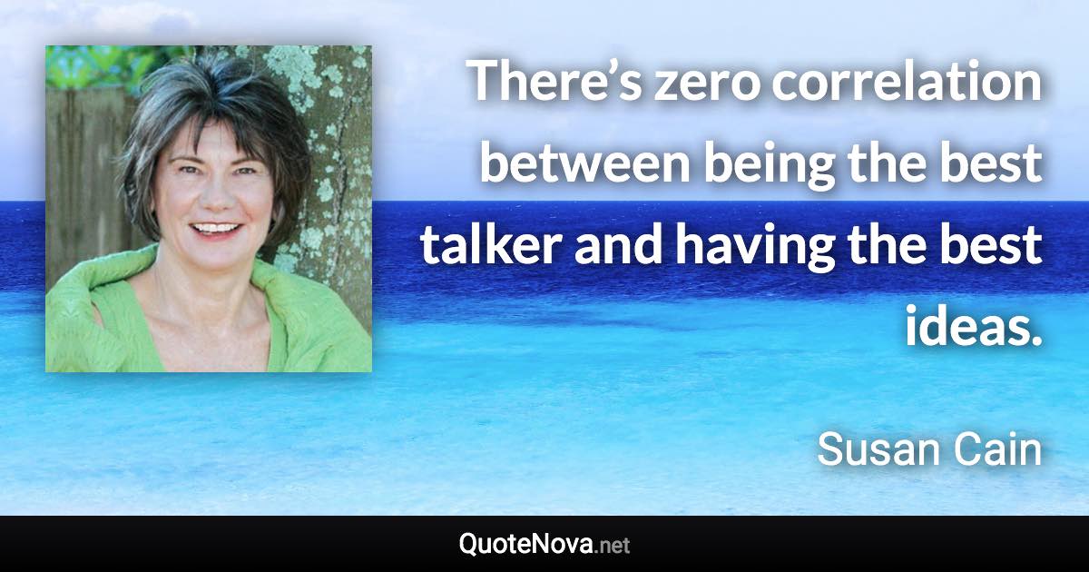 There’s zero correlation between being the best talker and having the best ideas. - Susan Cain quote