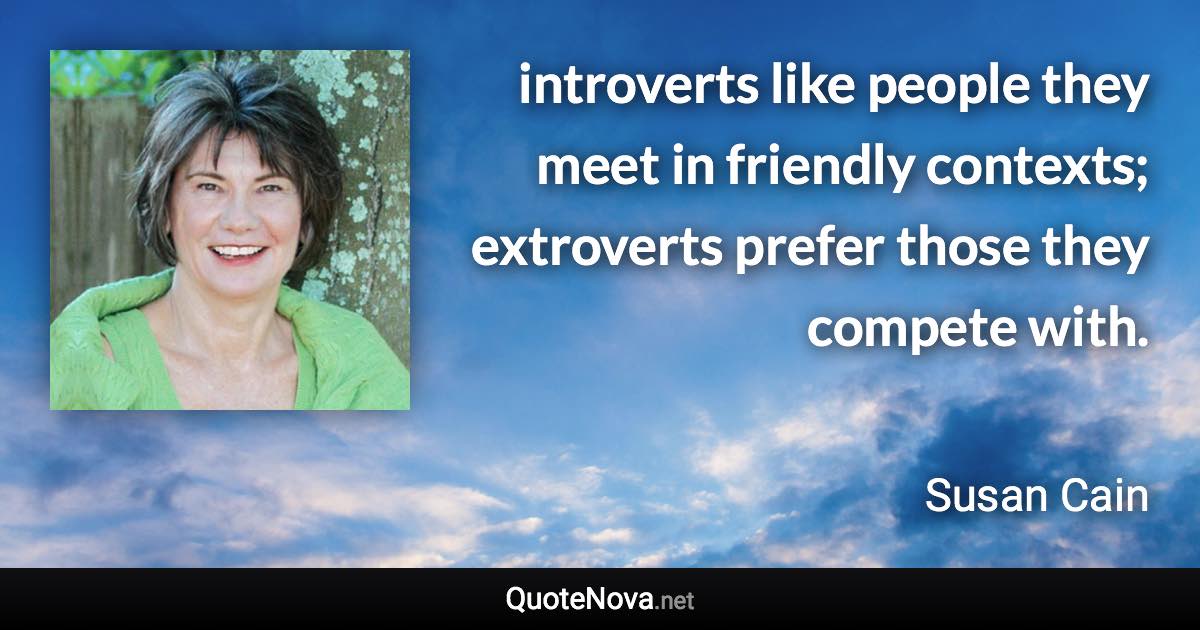 introverts like people they meet in friendly contexts; extroverts prefer those they compete with. - Susan Cain quote