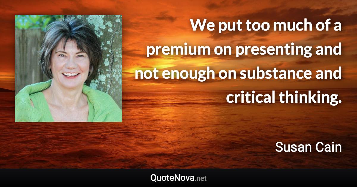 We put too much of a premium on presenting and not enough on substance and critical thinking. - Susan Cain quote