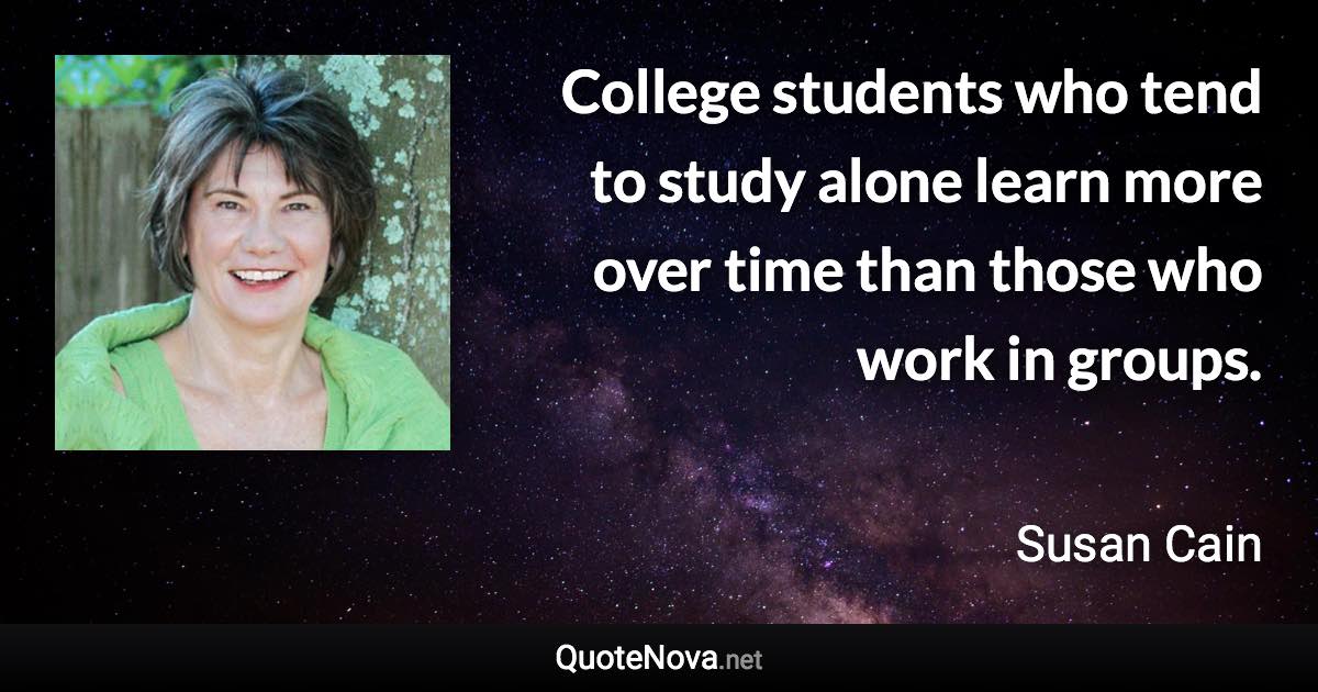 College students who tend to study alone learn more over time than those who work in groups. - Susan Cain quote