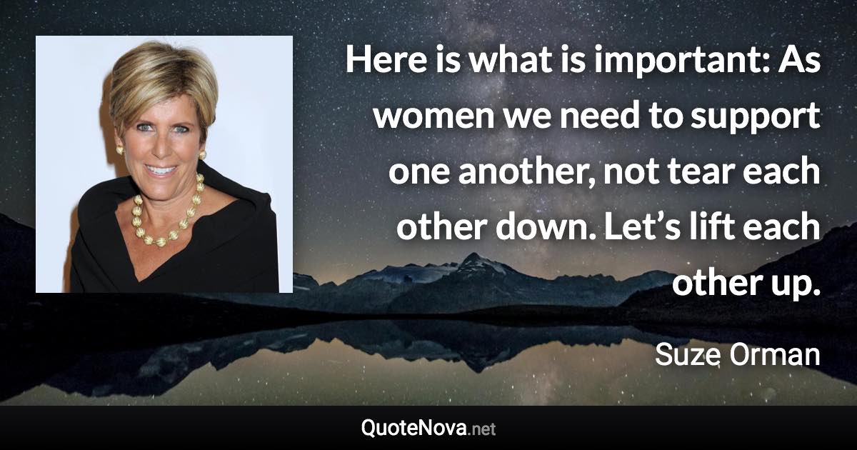 Here is what is important: As women we need to support one another, not tear each other down. Let’s lift each other up. - Suze Orman quote