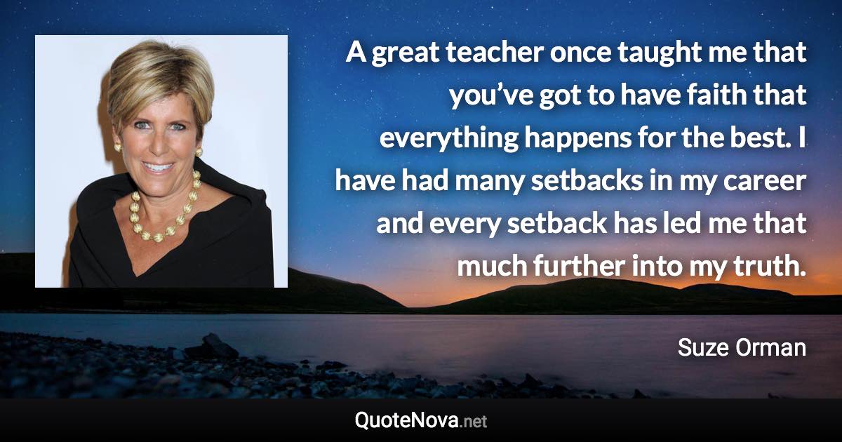 A great teacher once taught me that you’ve got to have faith that everything happens for the best. I have had many setbacks in my career and every setback has led me that much further into my truth. - Suze Orman quote