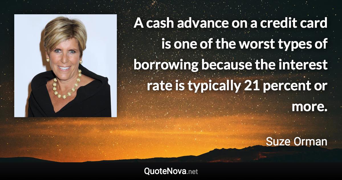 A cash advance on a credit card is one of the worst types of borrowing because the interest rate is typically 21 percent or more. - Suze Orman quote