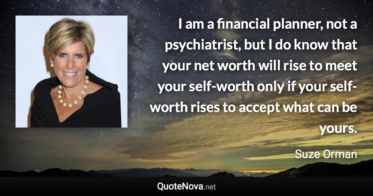 I am a financial planner, not a psychiatrist, but I do know that your net worth will rise to meet your self-worth only if your self-worth rises to accept what can be yours. - Suze Orman quote