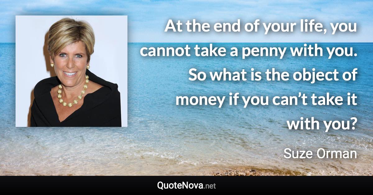 At the end of your life, you cannot take a penny with you. So what is the object of money if you can’t take it with you? - Suze Orman quote