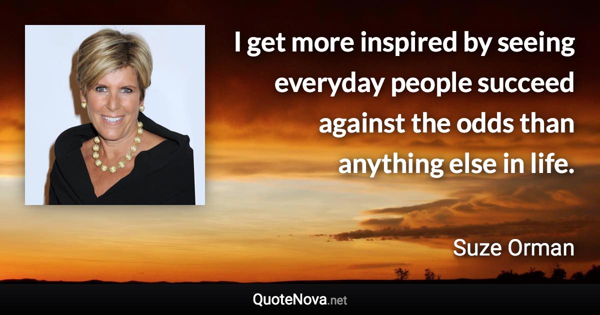 I get more inspired by seeing everyday people succeed against the odds than anything else in life. - Suze Orman quote