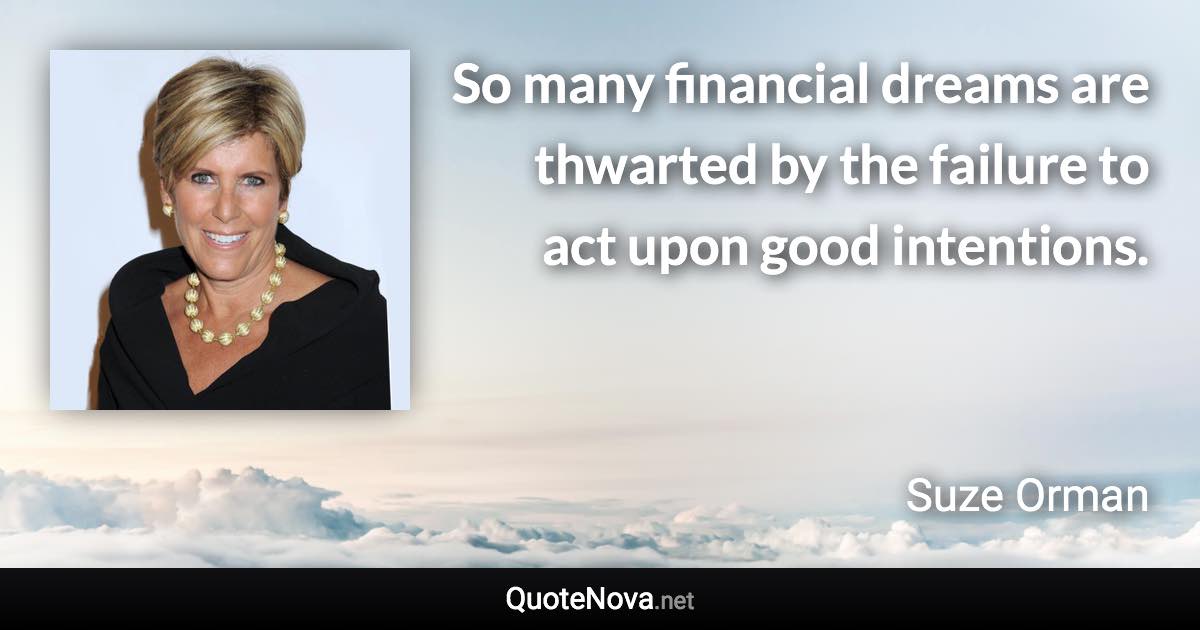 So many financial dreams are thwarted by the failure to act upon good intentions. - Suze Orman quote