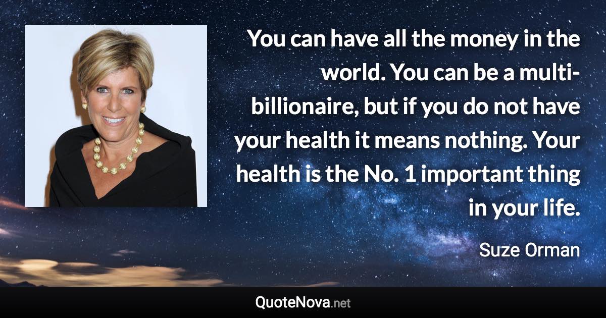 You can have all the money in the world. You can be a multi-billionaire, but if you do not have your health it means nothing. Your health is the No. 1 important thing in your life. - Suze Orman quote