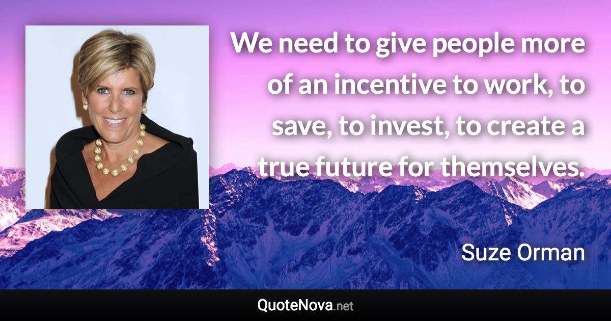 We need to give people more of an incentive to work, to save, to invest, to create a true future for themselves. - Suze Orman quote