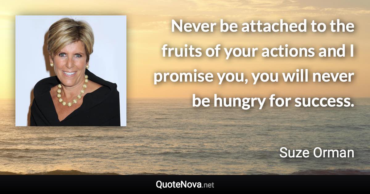 Never be attached to the fruits of your actions and I promise you, you will never be hungry for success. - Suze Orman quote