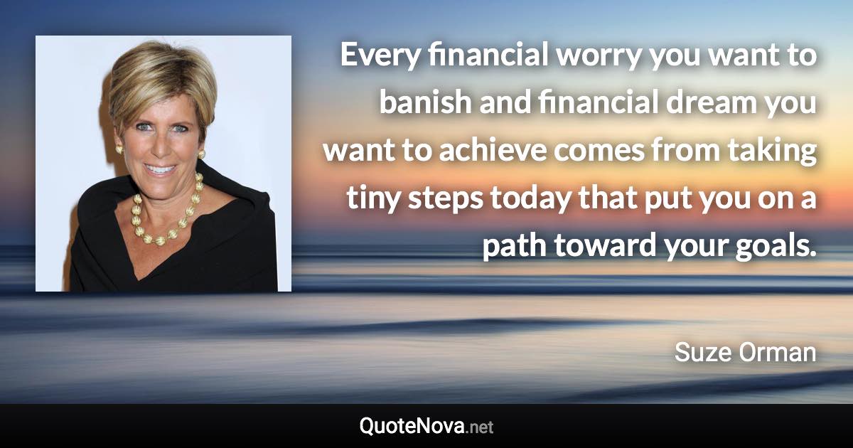 Every financial worry you want to banish and financial dream you want to achieve comes from taking tiny steps today that put you on a path toward your goals. - Suze Orman quote