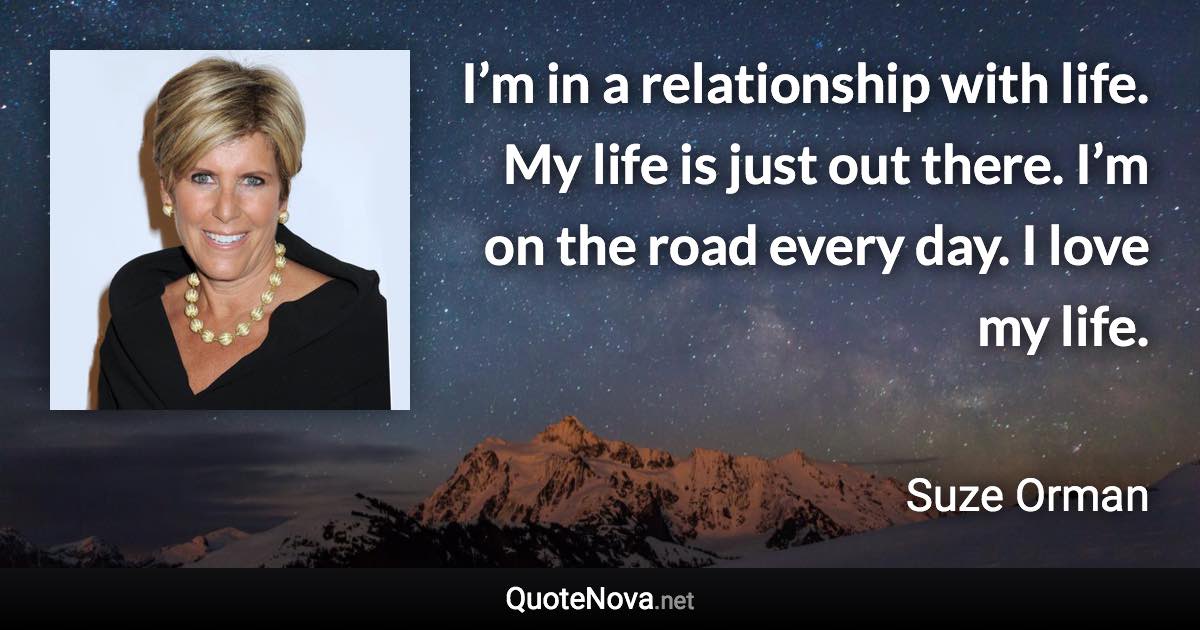 I’m in a relationship with life. My life is just out there. I’m on the road every day. I love my life. - Suze Orman quote