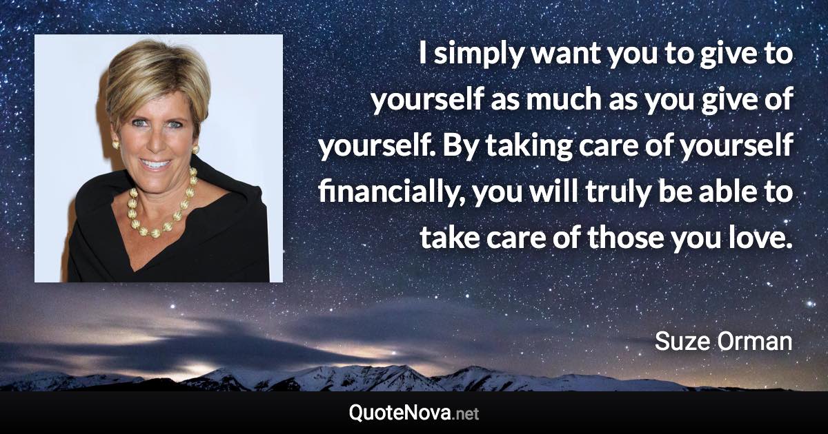 I simply want you to give to yourself as much as you give of yourself. By taking care of yourself financially, you will truly be able to take care of those you love. - Suze Orman quote