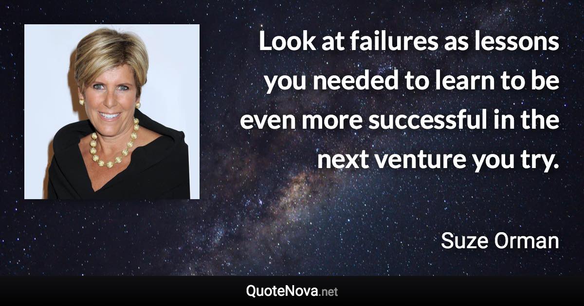 Look at failures as lessons you needed to learn to be even more successful in the next venture you try. - Suze Orman quote
