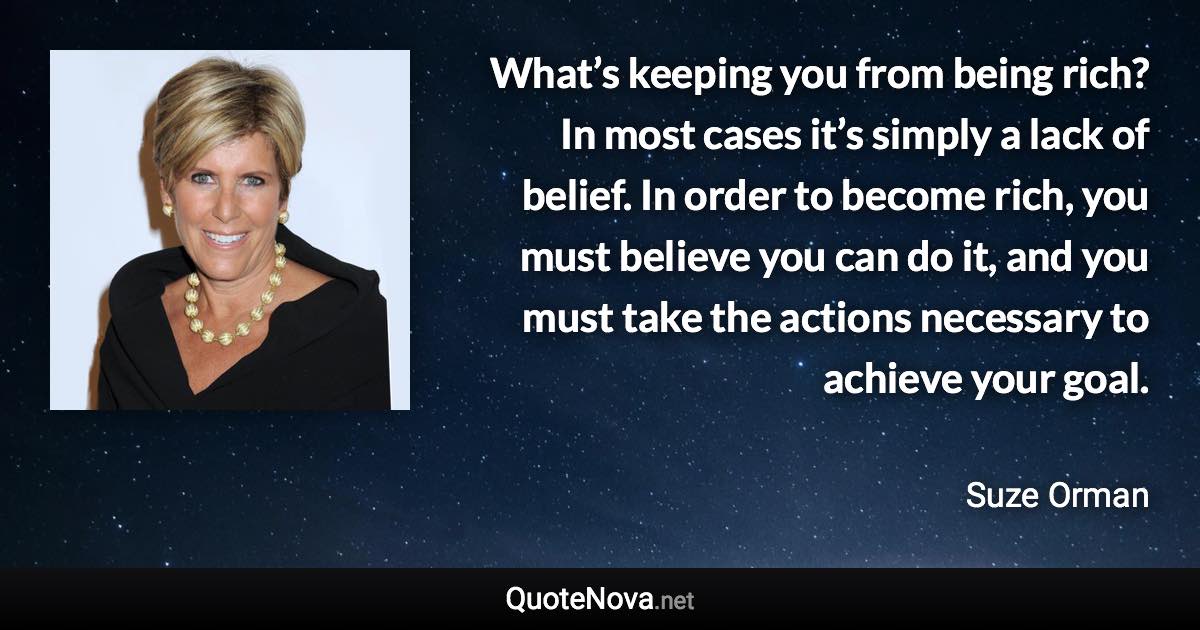 What’s keeping you from being rich? In most cases it’s simply a lack of belief. In order to become rich, you must believe you can do it, and you must take the actions necessary to achieve your goal. - Suze Orman quote