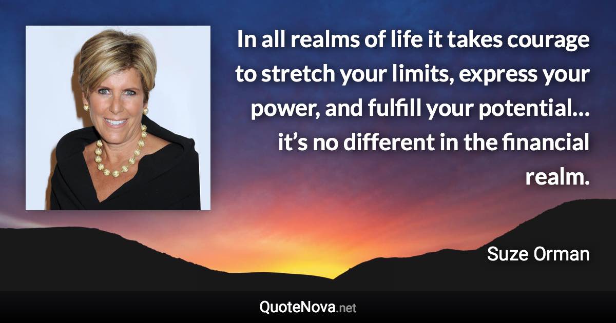 In all realms of life it takes courage to stretch your limits, express your power, and fulfill your potential… it’s no different in the financial realm. - Suze Orman quote