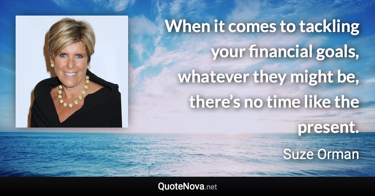 When it comes to tackling your financial goals, whatever they might be, there’s no time like the present. - Suze Orman quote