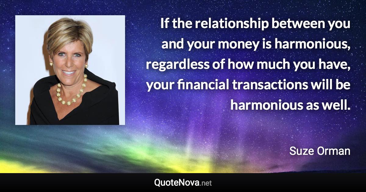 If the relationship between you and your money is harmonious, regardless of how much you have, your financial transactions will be harmonious as well. - Suze Orman quote