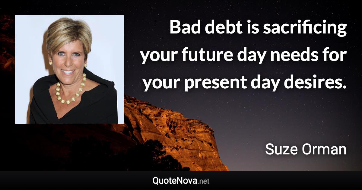 Bad debt is sacrificing your future day needs for your present day desires. - Suze Orman quote