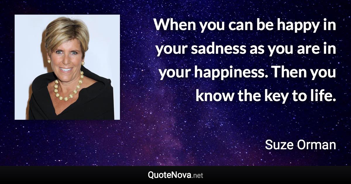 When you can be happy in your sadness as you are in your happiness. Then you know the key to life. - Suze Orman quote