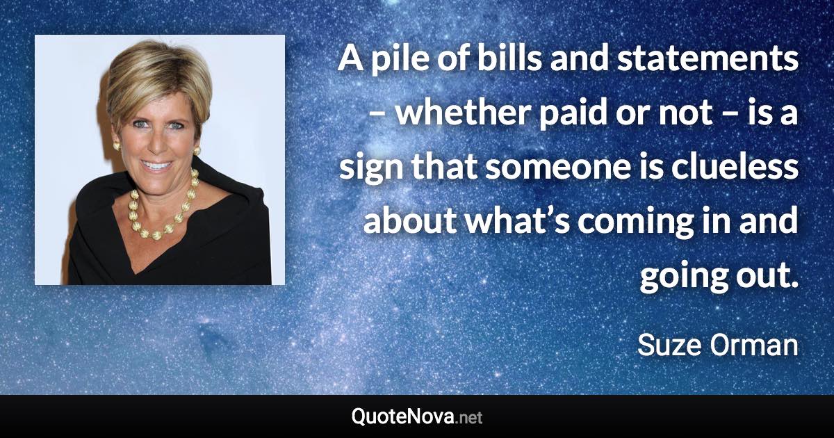 A pile of bills and statements – whether paid or not – is a sign that someone is clueless about what’s coming in and going out. - Suze Orman quote