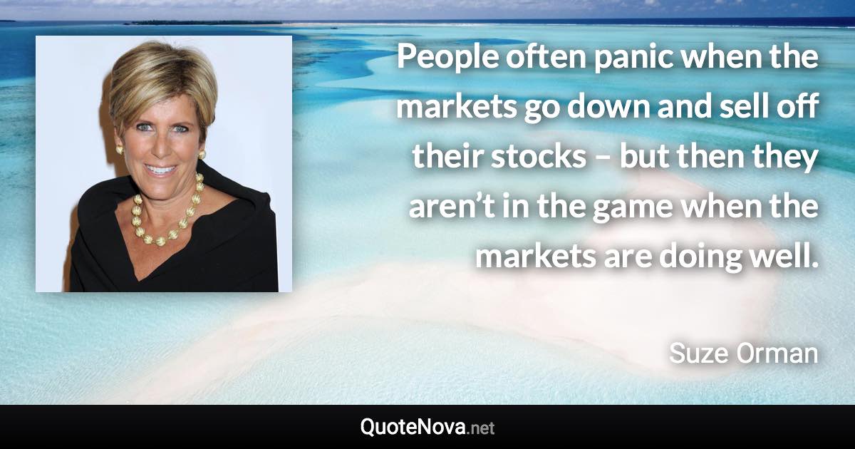 People often panic when the markets go down and sell off their stocks – but then they aren’t in the game when the markets are doing well. - Suze Orman quote