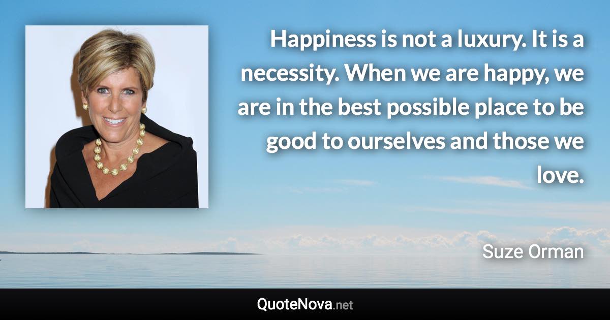 Happiness is not a luxury. It is a necessity. When we are happy, we are in the best possible place to be good to ourselves and those we love. - Suze Orman quote