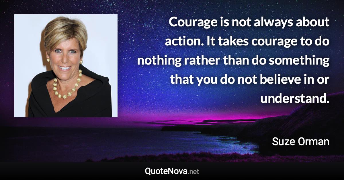 Courage is not always about action. It takes courage to do nothing rather than do something that you do not believe in or understand. - Suze Orman quote