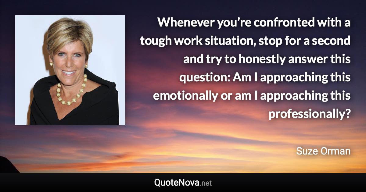 Whenever you’re confronted with a tough work situation, stop for a second and try to honestly answer this question: Am I approaching this emotionally or am I approaching this professionally? - Suze Orman quote