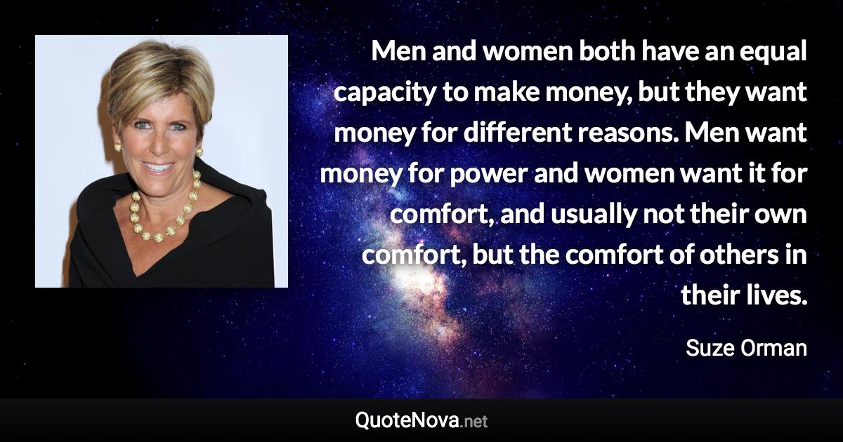 Men and women both have an equal capacity to make money, but they want money for different reasons. Men want money for power and women want it for comfort, and usually not their own comfort, but the comfort of others in their lives. - Suze Orman quote