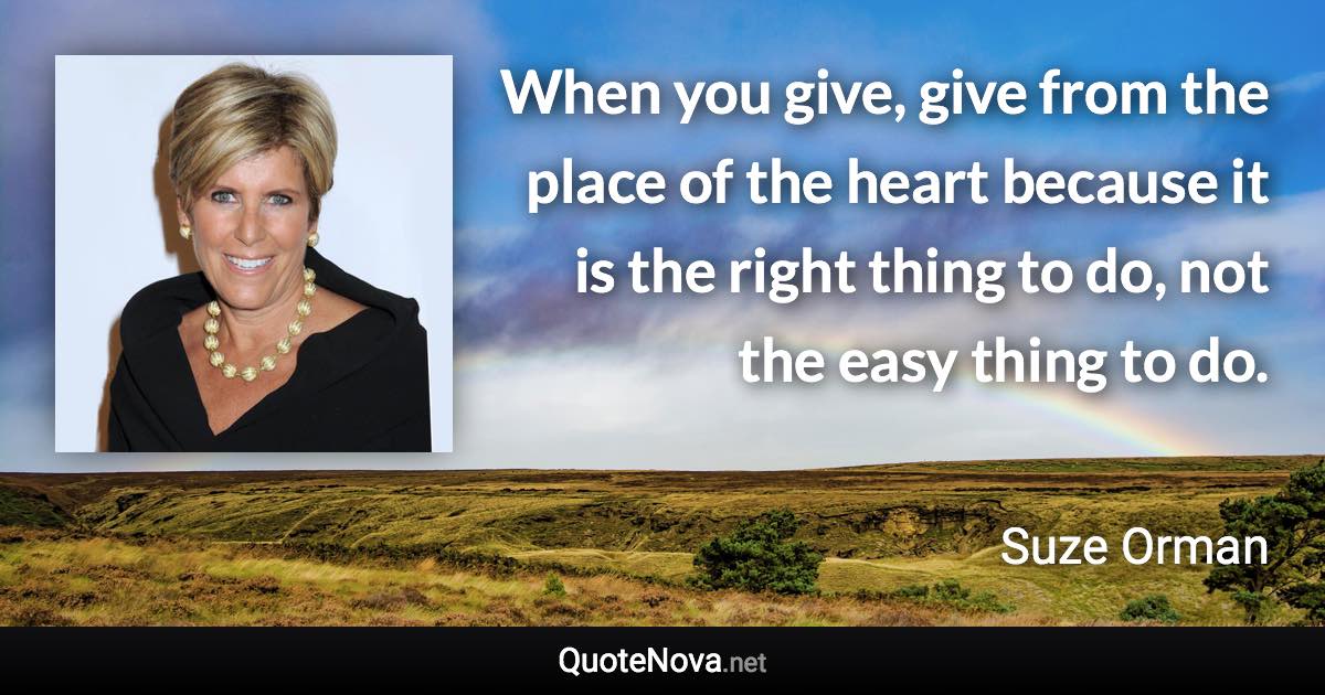 When you give, give from the place of the heart because it is the right thing to do, not the easy thing to do. - Suze Orman quote